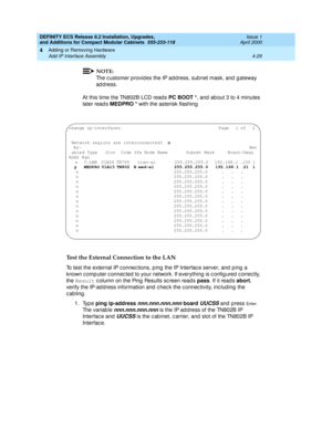 Page 201DEFINITY ECS Release 8.2 Installation, Upgrades, 
and Additions for Compact Modular Cabinets  555-233-118  Issue 1
April 2000
Adding or Removing Hardware 
4-29 Add IP Interface Assembly 
4
NOTE:
The c ustomer provid es the IP add ress, sub net mask, and  g ateway 
address.
At this time the TN802B LCD read s PC BOOT *
, and  ab out 3 to 4 minutes 
later read s MEDPRO *
 with the asterisk flashing
.
Test the External Connection to the LAN
To test the external IP c onnec tions, p ing the IP Interfac e...