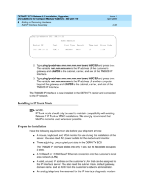 Page 202DEFINITY ECS Release 8.2 Installation, Upgrades, 
and Additions for Compact Modular Cabinets  555-233-118  Issue 1
April 2000
Adding or Removing Hardware 
4-30 Add IP Interface Assembly 
4
2. Type ping ip-address nnn.nnn.nnn.nnn board UUCSS and p ress En t e r. 
Th e  v a r i a b l e  
nnn.nnn.nnn.nnn is the IP ad d ress of the c ustomer’s 
g ateway and  
UUCSS is the c ab inet, c arrier, and  slot of the TN802B IP 
Interfac e.
3. Type ping ip-address 
nnn.nnn.nnn.nnn board UUCSS and p ress En t e r. 
Th...