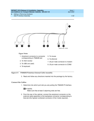 Page 204DEFINITY ECS Release 8.2 Installation, Upgrades, 
and Additions for Compact Modular Cabinets  555-233-118  Issue 1
April 2000
Adding or Removing Hardware 
4-32 Add IP Interface Assembly 
4
Figure 4-7. TN802B IP Interface External Cable Assembly
3. Read  and  follow any d irec tions inserted  into the p ac kag e b y the fac tory.
Connect the Cables
1. Determine into whic h p ort slot you are p utting  the TN802B IP Interfac e.
NOTE:
Make sure that at least 3 ad joining  slots are free.
2. From the rear of...