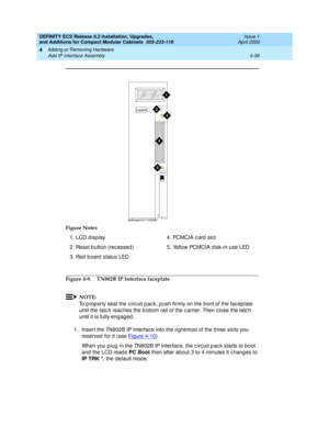 Page 208DEFINITY ECS Release 8.2 Installation, Upgrades, 
and Additions for Compact Modular Cabinets  555-233-118  Issue 1
April 2000
Adding or Removing Hardware 
4-36 Add IP Interface Assembly 
4
Figure 4-9. TN802B IP Interface faceplate
NOTE:
To p rop erly seat the c irc uit p ac k, p ush firmly on the front of the fac ep late 
until the latc h reac hes the b ottom rail of the c arrier. Then c lose the latc h 
until it is fully eng ag ed .
1. Insert the TN802B IP Interfac e into the rig htmost of the three...