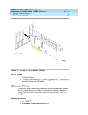 Page 209DEFINITY ECS Release 8.2 Installation, Upgrades, 
and Additions for Compact Modular Cabinets  555-233-118  Issue 1
April 2000
Adding or Removing Hardware 
4-37 Add IP Interface Assembly 
4
Figure 4-10. J58890MA-1 L30 IP Interface Assembly
Test the Modem
1. Check for dial tone.
2. Contac t Luc ent Tec hnolog ies Customer Sup p ort and  ask a rep resentative 
to d ial into your IP Interfac e server. 
Administer the IP Interface
Ad minstration is d one either loc ally or remotely. If ad ministered  loc...