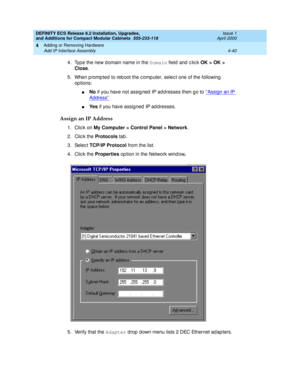 Page 212DEFINITY ECS Release 8.2 Installation, Upgrades, 
and Additions for Compact Modular Cabinets  555-233-118  Issue 1
April 2000
Adding or Removing Hardware 
4-40 Add IP Interface Assembly 
4
4. Typ e the new d omain name in the Domain
 field and  c lic k OK > OK > 
Close
.
5. When p romp ted  to reb oot the c omp uter, selec t one of the following  
op tions:
nNo
 if you have not assig ned  IP ad dresses then g o to ‘‘Assign an IP 
Address’’
nYe s
 if you have assigned  IP ad dresses. 
Assign an IP...