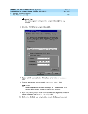 Page 213DEFINITY ECS Release 8.2 Installation, Upgrades, 
and Additions for Compact Modular Cabinets  555-233-118  Issue 1
April 2000
Adding or Removing Hardware 
4-41 Add IP Interface Assembly 
4
!CAUTION:
Do not c hange any setting s on the ad ap ter lab eled  [ 1]  for any 
reason.
6. Selec t the DEC Ethernet ad ap ter lab eled  [ 2] .
7. Typ e a valid  IP ad d ress for the IP Interfac e server in the IP Address:
 
field .
8. Typ e the ap p rop riate sub net mask in the Subnet Mask:
 field. 
NOTE:
Not all...