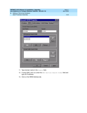 Page 214DEFINITY ECS Release 8.2 Installation, Upgrades, 
and Additions for Compact Modular Cabinets  555-233-118  Issue 1
April 2000
Adding or Removing Hardware 
4-42 Add IP Interface Assembly 
4
11. Typ e d omain name in the Domain
 field .
12. If using  DNS, c lic k 
Add  under the DNS Service Search Order
 field  and 
type its IP ad d ress.
13. Clic k on the WINS Ad dress tab . 