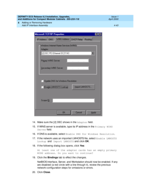 Page 215DEFINITY ECS Release 8.2 Installation, Upgrades, 
and Additions for Compact Modular Cabinets  555-233-118  Issue 1
April 2000
Adding or Removing Hardware 
4-43 Add IP Interface Assembly 
4
14. Make sure the [ 2]  DEC shows in the Adapter
 field.
15. If WINS server is availab le, typ e its IP ad d ress in the Primary WINS 
Server
 field .
16. If DNS is availab le, selec t Enable DNS for Windows Resolution
.
17. If the network uses an imp orted LMHOSTS file, selec t Enable LMHOSTS 
Lookup 
and Import...