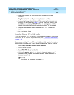 Page 219DEFINITY ECS Release 8.2 Installation, Upgrades, 
and Additions for Compact Modular Cabinets  555-233-118  Issue 1
April 2000
Adding or Removing Hardware 
4-47 Add IP Interface Assembly 
4
3. Attach the mouse to the MOUSE connector of the external c able 
assemb ly.
4. Plug  the monitor into an AC p ower rec ep tac le and  turn it on.
5. If upg rad ing  loc ally, reb oot Wind ows NT b y p ressing  the rec essed  reset 
b utton on the fac ep late (see Figure 4-9
) of the TN802B IP Interfac e until 
the...