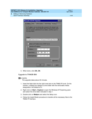 Page 220DEFINITY ECS Release 8.2 Installation, Upgrades, 
and Additions for Compact Modular Cabinets  555-233-118  Issue 1
April 2000
Adding or Removing Hardware 
4-48 Add IP Interface Assembly 
4
5. When d one, c lic k OK, OK
.
Upgrade to TN802B (R8)
NOTE:
The upg rad e takes ab out 20 minutes.
1. Insert the flash d isk into the rig ht most slot on the TN802 IP trunk. On the 
monitor, a d ialog  b ox assig ns a d rive letter with the removab le med ia 
d esig nation; the d efault is D:. 
2. Rig ht c lic k on...