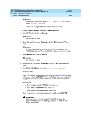 Page 221DEFINITY ECS Release 8.2 Installation, Upgrades, 
and Additions for Compact Modular Cabinets  555-233-118  Issue 1
April 2000
Adding or Removing Hardware 
4-49 Add IP Interface Assembly 
4
NOTE:
In the Finish d ialog  b ox, selec t I will restart later
. Do not 
select Restart computer
.
This would  b e a g ood  time to read  the Read me.txt file.
5. Click on Start > Settings > Control Panel > Services
.
6. Select IP Trunk 
and click on Startup
.
NOTE:
Do not c lic k on Start.
7. Under Startup Type,...