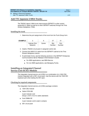 Page 223DEFINITY ECS Release 8.2 Installation, Upgrades, 
and Additions for Compact Modular Cabinets  555-233-118  Issue 1
April 2000
Adding or Removing Hardware 
4-51 Add TTC Japanese 2-Mbit Trunks 
4
Add TTC Japanese 2-Mbit Trunks
The TN2242 Jap an 2-Mb it trunk interc onnec ts DEFINITY to other vend or 
eq uip ment in Jap an as well as to other DEFINITY switc hes through the Time 
Division Multip lexor (TDM).
Installing the trunk
1. Determine the p ort assig nment of the trunk from the Trunk Group  form.
2....