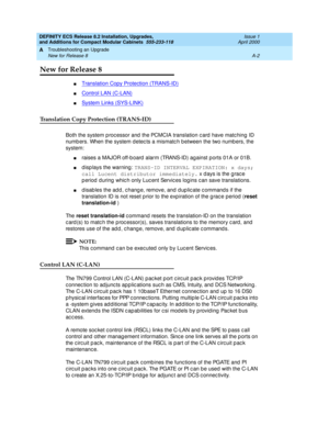 Page 232DEFINITY ECS Release 8.2 Installation, Upgrades, 
and Additions for Compact Modular Cabinets  555-233-118  Issue 1
April 2000
Troubleshooting an Upgrade 
A-2 New for Release 8 
A
New for Release 8
nTranslation Copy Protection (TRANS-ID)
nControl LAN (C-LAN)
nSystem Links (SYS-LINK)
Translation Copy Protection (TRANS-ID)
Both the system p roc essor and  the PCMCIA translation c ard  have matc hing  ID 
numb ers. When the system d etec ts a mismatc h b etween the two numb ers, the 
system:
nraises a MAJOR...