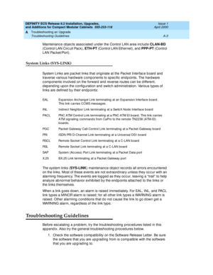 Page 233DEFINITY ECS Release 8.2 Installation, Upgrades, 
and Additions for Compact Modular Cabinets  555-233-118  Issue 1
April 2000
Troubleshooting an Upgrade 
A-3 Troubleshooting Guidelines 
A
Maintenanc e ob jec ts assoc iated  und er the Control LAN area inc lud e CLAN-BD 
(Control LAN Circ uit Pac k), ETH-PT
 (Control LAN Ethernet), and PPP-PT 
(Control 
LAN Pac ket/Port).
System Links (SYS-LINK)
System Links are pac ket links that orig inate at the Pac ket Interfac e b oard  and  
traverse various hard...