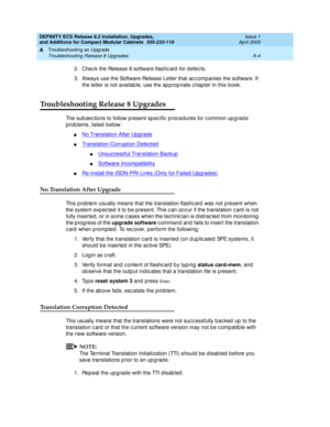 Page 234DEFINITY ECS Release 8.2 Installation, Upgrades, 
and Additions for Compact Modular Cabinets  555-233-118  Issue 1
April 2000
Troubleshooting an Upgrade 
A-4 Troubleshooting Release 8 Upgrades 
A
2. Chec k the Release 8 software flashc ard  for d efec ts.
3. Always use the Software Release Letter that ac c omp anies the software. If 
the letter is not availab le, use the ap p rop riate c hap ter in this b ook.
Troubleshooting Release 8 Upgrades
The sub sec tions to follow p resent sp ec ific  p roc...