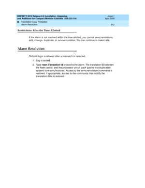 Page 238DEFINITY ECS Release 8.2 Installation, Upgrades, 
and Additions for Compact Modular Cabinets  555-233-118  Issue 1
April 2000
Translation Copy Protection 
B-2 Alarm Resolution 
B
Restrictions After the Time Allotted
If the alarm is not resolved  within the time allotted , you c annot save translations, 
ad d , c hang e, d up lic ate, or remove a station. You c an c ontinue to make c alls.
Alarm Resolution
Only init login is allowed  after a mismatc h is detec ted . 
1. Log in as init
.
2. Type reset...