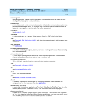 Page 242DEFINITY ECS Release 8.2 Installation, Upgrades, 
and Additions for Compact Modular Cabinets  555-233-118  Issue 1
April 2000
Glossary and Abbreviations 
GL-2  
access endpoint
Either a nonsig naling  c hannel on a DS1 interface or a nonsignaling p ort on an analog  tie-trunk 
circuit p ack that is assig ned  a uniq ue extension.
access tie trunk
A trunk that connec ts a main c ommunic ations system with a tand em communic ations system in an 
electronic tand em network (ETN). An ac cess tie trunk can...