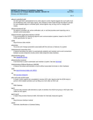 Page 243DEFINITY ECS Release 8.2 Installation, Upgrades, 
and Additions for Compact Modular Cabinets  555-233-118  Issue 1
April 2000
Glossary and Abbreviations 
GL-3  
adjunct-controlled split
An ACD sp lit that is ad ministered  to b e und er ad junct control. Ag ents log g ed  into suc h sp lits must 
d o all telep hony work, ACD log in/ log out, and  chang es of work mod e throug h the adjunc t (excep t 
for auto-availab le ad junc t-c ontrolled  sp lits, whose agents may not log  in/out or c hang e work...