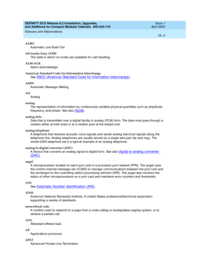 Page 244DEFINITY ECS Release 8.2 Installation, Upgrades, 
and Additions for Compact Modular Cabinets  555-233-118  Issue 1
April 2000
Glossary and Abbreviations 
GL-4  
ALBO
Automatic  Line Build  Out
All trunks busy (ATB)
The state in whic h no trunks are availab le for call hand ling.
ALM-ACK
Alarm ac knowled ge
American Standard Code for Information Interchange 
See  
ASCII (Americ an Stand ard  Code for Information Interc hang e).
AMW
Automatic  Messag e Waiting
AN
Analog
analog
The rep resentation of...