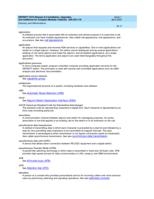 Page 245DEFINITY ECS Release 8.2 Installation, Upgrades, 
and Additions for Compact Modular Cabinets  555-233-118  Issue 1
April 2000
Glossary and Abbreviations 
GL-5  
appearance
A software p roc ess that is assoc iated  with an extension and  whose p urpose is to sup ervise a c all. 
An extension can have multiple ap p earanc es. Also c alled  call ap pearanc e, line ap pearance, and  
oc c urrenc e. See also 
call appearance.
application
An ad junc t that req uests and rec eives ASAI servic es or c ap ab...