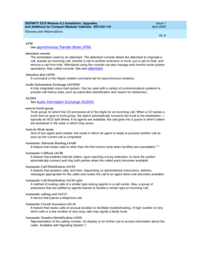 Page 246DEFINITY ECS Release 8.2 Installation, Upgrades, 
and Additions for Compact Modular Cabinets  555-233-118  Issue 1
April 2000
Glossary and Abbreviations 
GL-6  
AT M
See  
async hronous Transfer Mod e (ATM).
attendant console
The workstation used  b y an attend ant. The attend ant console allows the attend ant to orig inate a 
call, answer an incoming  c all, transfer a c all to another extension or trunk, p ut a c all on hold , and  
remove a c all from hold . Attendants using  the console c an also...