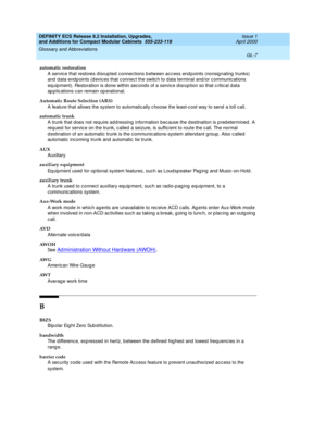 Page 247DEFINITY ECS Release 8.2 Installation, Upgrades, 
and Additions for Compact Modular Cabinets  555-233-118  Issue 1
April 2000
Glossary and Abbreviations 
GL-7  
automatic restoration
A service that restores d isrupted  c onnections b etween ac cess end points (nonsig naling  trunks) 
and  data endp oints (d evices that c onnec t the switc h to data terminal and /or c ommunic ations 
eq uip ment). Restoration is d one within seconds of a service disrup tion so that c ritical d ata 
ap p lic ations c an...