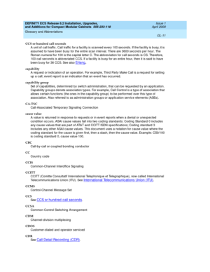 Page 251DEFINITY ECS Release 8.2 Installation, Upgrades, 
and Additions for Compact Modular Cabinets  555-233-118  Issue 1
April 2000
Glossary and Abbreviations 
GL-11  
CCS or hundred call seconds
A unit of c all traffic . Call traffic  for a fac ility is scanned  every 100 second s. If the fac ility is b usy, it is 
assumed  to have b een busy for the entire sc an interval. There are 3600 sec ond s p er hour. The 
Roman numeral for 100 is the c ap ital letter C. The ab b reviation for c all seconds is CS....