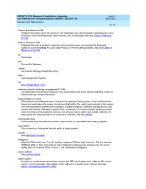 Page 253DEFINITY ECS Release 8.2 Installation, Upgrades, 
and Additions for Compact Modular Cabinets  555-233-118  Issue 1
April 2000
Glossary and Abbreviations 
GL-13  
Class of Restriction (COR)
A feature that allows up  to 64 c lasses of c all-orig ination and c all-termination restric tions for voic e 
terminals, voic e-terminal g roups, d ata mod ules, and  trunk g roup s. See also 
Class of Servic e 
(COS).
Class of Service (COS)
A feature that uses a numb er to sp ec ify if voice-terminal users c an...