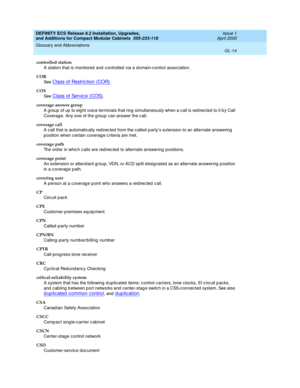 Page 254DEFINITY ECS Release 8.2 Installation, Upgrades, 
and Additions for Compact Modular Cabinets  555-233-118  Issue 1
April 2000
Glossary and Abbreviations 
GL-14  
controlled station
A station that is monitored and c ontrolled  via a domain-c ontrol assoc iation.
COR
See  
Class of Restriction (COR).
COS
See  
Class of Servic e (COS).
coverage answer group
A g roup  of up  to eig ht voic e terminals that ring  simultaneously when a c all is red irected  to it b y Call 
Coverag e. Any one of the g roup  c...