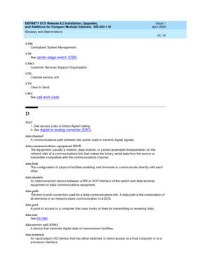 Page 255DEFINITY ECS Release 8.2 Installation, Upgrades, 
and Additions for Compact Modular Cabinets  555-233-118  Issue 1
April 2000
Glossary and Abbreviations 
GL-15  
CSM
Centralized  System Manag ement
CSS
See  
c enter-stage switc h (CSS).
CSSO
Customer Services Supp ort Org anization
CSU
Channel service unit
CTS
Clear to Send
CWC
See  
call work code.
D
DAC
1. Dial ac c ess c od e or Direc t Ag ent Calling
2. See 
d ig ital-to-analog  c onverter (DAC).
data channel
A communications p ath between two p...