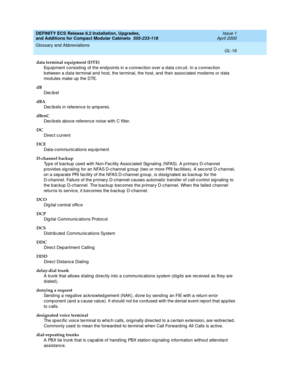 Page 256DEFINITY ECS Release 8.2 Installation, Upgrades, 
and Additions for Compact Modular Cabinets  555-233-118  Issue 1
April 2000
Glossary and Abbreviations 
GL-16  
data terminal equipment (DTE)
Equipment consisting  of the end p oints in a c onnection over a d ata c irc uit. In a c onnection 
b etween a d ata terminal and  host, the terminal, the host, and  their assoc iated  mod ems or d ata 
mod ules make up  the DTE. 
dB
Dec ib el
dBA
Dec ib els in reference to amp eres.
dBrnC
Dec ib els above reference...