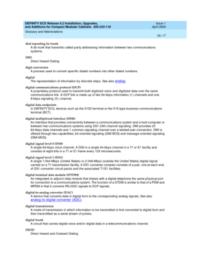 Page 257DEFINITY ECS Release 8.2 Installation, Upgrades, 
and Additions for Compact Modular Cabinets  555-233-118  Issue 1
April 2000
Glossary and Abbreviations 
GL-17  
dial-repeating tie trunk
A tie trunk that transmits c alled -p arty ad d ressing  information between two c ommunic ations 
systems.
DID
Direc t Inward  Dialing
digit conversion
A process used  to c onvert spec ific d ialed  numbers into other d ialed numb ers.
digital
The rep resentation of information b y d isc rete step s. See also 
analog....