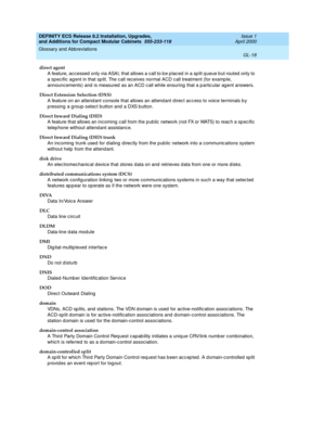 Page 258DEFINITY ECS Release 8.2 Installation, Upgrades, 
and Additions for Compact Modular Cabinets  555-233-118  Issue 1
April 2000
Glossary and Abbreviations 
GL-18  
direct agent
A feature, acc essed  only via ASAI, that allows a call to b e p laced  in a sp lit q ueue b ut routed only to 
a spec ific ag ent in that sp lit. The c all receives normal ACD c all treatment (for examp le, 
announcements) and  is measured  as an ACD c all while ensuring  that a p artic ular ag ent answers.
Direct Extension...