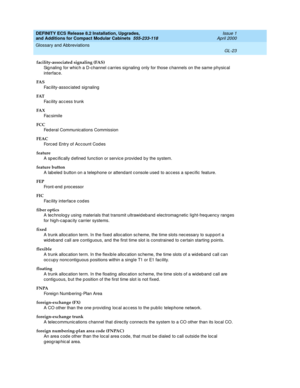 Page 263DEFINITY ECS Release 8.2 Installation, Upgrades, 
and Additions for Compact Modular Cabinets  555-233-118  Issue 1
April 2000
Glossary and Abbreviations 
GL-23  
facility-associated signaling (FAS)
Sig naling  for whic h a D-channel c arries sig naling  only for those c hannels on the same physical 
interfac e.
FA S
Facility-associated signaling
FAT
Facility access trunk
FA X
Fac simile
FCC
Fed eral Communic ations Commission
FEAC
Forced  Entry of Acc ount Cod es
feature
A sp ec ific ally d efined...