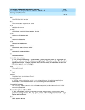 Page 266DEFINITY ECS Release 8.2 Installation, Upgrades, 
and Additions for Compact Modular Cabinets  555-233-118  Issue 1
April 2000
Glossary and Abbreviations 
GL-26  
IAS
Inter-PBX Attend ant Servic e
ICC
Interc abinet c ab le or intercarrier c ab le
ICD
Inbound Call Director
ICDOS
International Customer-Dialed  Op erator Service
ICHT
Incoming call-handling table
ICI
Inc oming  call id entifier
ICM
Inb ound  Call Management
IDDD
International Direc t Distance Dialing
IDF
Intermed iate d istribution frame
IE...