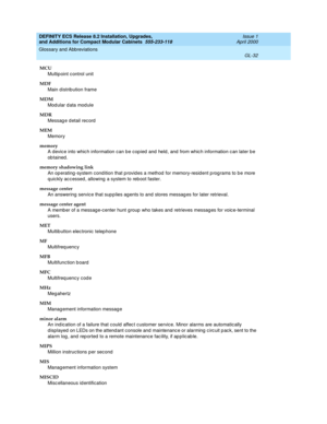 Page 272DEFINITY ECS Release 8.2 Installation, Upgrades, 
and Additions for Compact Modular Cabinets  555-233-118  Issue 1
April 2000
Glossary and Abbreviations 
GL-32  
MCU
Multip oint c ontrol unit
MDF
Main distribution frame
MDM
Modular data module
MDR
Messag e detail record
MEM
Memory
memory
A devic e into whic h information can be cop ied  and  held , and  from whic h information c an later b e 
ob tained.
memory shadowing link
An op erating -system condition that p rovid es a method for memory-resid ent p...