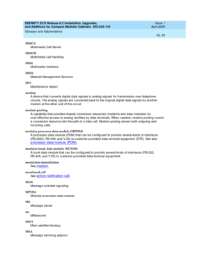 Page 273DEFINITY ECS Release 8.2 Installation, Upgrades, 
and Additions for Compact Modular Cabinets  555-233-118  Issue 1
April 2000
Glossary and Abbreviations 
GL-33  
MMCS
Multimed ia Call Server
MMCH
Multimed ia call hand ling
MMI
Multimed ia interfac e
MMS
Material Manag ement Servic es
MO
Maintenanc e ob jec t
modem
A devic e that c onverts d igital d ata sig nals to analog  sig nals for transmission over telep hone 
circuits. The analog  sig nals are converted  b ac k to the orig inal d ig ital data sig...