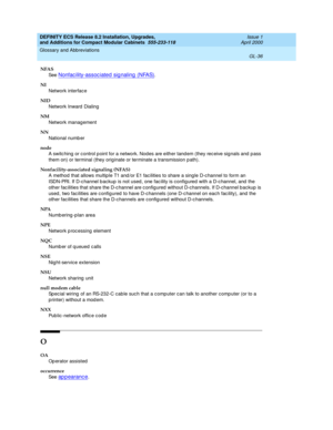 Page 276DEFINITY ECS Release 8.2 Installation, Upgrades, 
and Additions for Compact Modular Cabinets  555-233-118  Issue 1
April 2000
Glossary and Abbreviations 
GL-36  
NFAS
See  
Nonfac ility-assoc iated  sig naling  (NFAS).
NI
Network interface
NID
Network Inward  Dialing
NM
Network management
NN
National numb er
node
A switc hing or c ontrol p oint for a network. Nod es are either tand em (they rec eive signals and  p ass 
them on) or terminal (they originate or terminate a transmission p ath)....