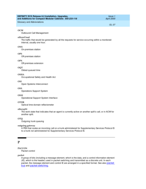 Page 277DEFINITY ECS Release 8.2 Installation, Upgrades, 
and Additions for Compact Modular Cabinets  555-233-118  Issue 1
April 2000
Glossary and Abbreviations 
GL-37  
OCM
Outb ound  Call Manag ement
offered load
The traffic that would  be g enerated b y all the req uests for servic e occ urring  within a monitored  
interval, usually one hour.
ONS
On-p remises station
OPS
Off-p remises station
OPX
Off-p remises extension
OQT
Old est q ueued  time
OSHA
Oc cup ational Safety and  Health Ac t
OSI
Op en Systems...