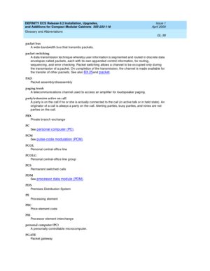 Page 278DEFINITY ECS Release 8.2 Installation, Upgrades, 
and Additions for Compact Modular Cabinets  555-233-118  Issue 1
April 2000
Glossary and Abbreviations 
GL-38  
packet bus
A wid e-bandwid th b us that transmits p ackets.
packet switching
A d ata-transmission tec hnique whereb y user information is seg mented  and routed  in d iscrete data 
envelop es c alled  p ac kets, eac h with its own ap pended  control information, for routing, 
seq uencing , and  error c hec king. Pac ket switching  allows a c...