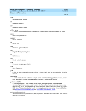 Page 279DEFINITY ECS Release 8.2 Installation, Upgrades, 
and Additions for Compact Modular Cabinets  555-233-118  Issue 1
April 2000
Glossary and Abbreviations 
GL-39  
PGN
Partitioned  g roup numb er
PI
Processor interface
PIB
Processor interface b oard
pickup group
A group  of ind ivid uals authorized  to answer any c all d irec ted to an extension within the g roup .
PIDB
Prod uc t imag e d atab ase
PKTINT
Pac ket interfac e
PL
Private line
PLS
Premises Lig htwave System
PMS
Prop erty Manag ement System
PN...