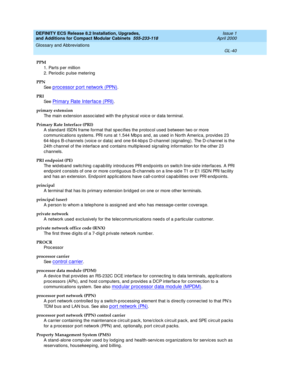 Page 280DEFINITY ECS Release 8.2 Installation, Upgrades, 
and Additions for Compact Modular Cabinets  555-233-118  Issue 1
April 2000
Glossary and Abbreviations 
GL-40  
PPM
1. Parts p er million
2. Periodic  pulse metering
PPN
See  
p roc essor p ort network (PPN).
PRI
See  
Primary Rate Interfac e (PRI).
primary extension
The main extension assoc iated with the p hysic al voic e or d ata terminal.
Primary Rate Interface (PRI)
A stand ard  ISDN frame format that sp ecifies the p rotocol used  between two or...