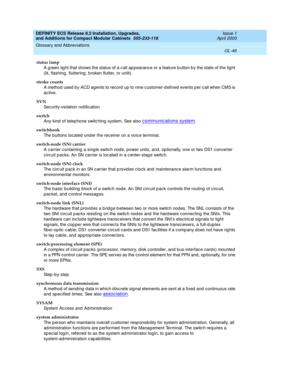 Page 286DEFINITY ECS Release 8.2 Installation, Upgrades, 
and Additions for Compact Modular Cabinets  555-233-118  Issue 1
April 2000
Glossary and Abbreviations 
GL-46  
status lamp
A g reen lig ht that shows the status of a c all ap pearanc e or a feature b utton b y the state of the lig ht 
(lit, flashing , fluttering , b roken flutter, or unlit).
stroke counts
A method  used by ACD ag ents to rec ord  up to nine c ustomer-d efined  events p er c all when CMS is 
ac tive.
SVN
Sec urity-violation notific ation...