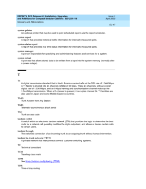 Page 287DEFINITY ECS Release 8.2 Installation, Upgrades, 
and Additions for Compact Modular Cabinets  555-233-118  Issue 1
April 2000
Glossary and Abbreviations 
GL-47  
system printer
An op tional p rinter that may be used to print scheduled  rep orts via the report sc hed uler.
system report
A rep ort that p rovid es historic al traffic  information for internally measured splits.
system-status report
A rep ort that p rovid es real-time status information for internally measured  sp lits.
system manager
A...