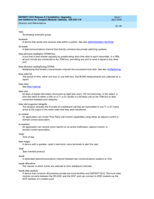 Page 288DEFINITY ECS Release 8.2 Installation, Upgrades, 
and Additions for Compact Modular Cabinets  555-233-118  Issue 1
April 2000
Glossary and Abbreviations 
GL-48  
TEG
Terminating  extension g roup
terminal
A devic e that sends and  receives d ata within a system. See also 
administration terminal.
tie trunk
A telec ommunic ations channel that direc tly connects two p rivate switching  systems.
time-division multiplex (TDM) bus
A bus that is time-shared  reg ularly by prealloc ating short time slots to eac...