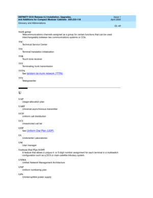 Page 289DEFINITY ECS Release 8.2 Installation, Upgrades, 
and Additions for Compact Modular Cabinets  555-233-118  Issue 1
April 2000
Glossary and Abbreviations 
GL-49  
trunk group
Telec ommunic ations c hannels assig ned  as a g roup  for certain func tions that c an b e used  
interc hangeably b etween two communications systems or COs.
TSC
Technic al Servic e Center
TTI
Terminal translation initialization
TTR
Touc h-tone rec eiver
TTT
Terminating  trunk transmission
TTTN
See  
tand em tie-trunk network...