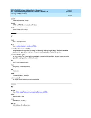 Page 290DEFINITY ECS Release 8.2 Installation, Upgrades, 
and Additions for Compact Modular Cabinets  555-233-118  Issue 1
April 2000
Glossary and Abbreviations 
GL-50  
USOP
User service-ord er p rofile
UUCP
UNIX-to-UNIX Communications Protocol
UUI
User-to-user information
V
VA R
Value-add ed reseller
VDN
See  
vec tor d irec tory numb er (VDN).
vector directory number (VDN)
An extension that p rovid es acc ess to the Vec toring  feature on the switc h. Vectoring  allows a 
customer to sp ec ify the treatment...