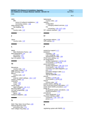 Page 295DEFINITY ECS Release 8.2 Installation, Upgrades, 
and Additions for Compact Modular Cabinets  555-233-118    Issue 1
April 2000
Index 
IN-3  
ISDN
BRI
fanout of multipoint installations
,1-92
terminating  resistor,1-86
ISDN interfac e links
Re-installing
,A-5Italy
country code,1-57
J
Jap an
country code,1-57
L
lab els
Main Distrib ution Frame,1-42
lead d esignations,2-9port board,1-77telep hones,1-77
log  in to system,1-55
M
Mac ed onia
country code
,1-57major alarm c ontac t,1-76MDF mounting,1-25
Mexic...