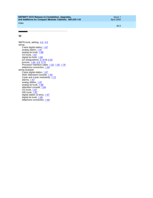 Page 297DEFINITY ECS Release 8.2 Installation, Upgrades, 
and Additions for Compact Modular Cabinets  555-233-118    Issue 1
April 2000
Index 
IN-5  
W
WATS trunk, ad d ing,4-2, 4-5
wiring
2-wire d igital station,1-67analog station,1-67
analog tie trunk,1-68CO trunk,1-67d ig ital tie trunk,1-69
pin designations,2-18to2-20p inouts,1-64, 2-9, 2-15Processor Interface cab le,1-22, 1-30, 1-76
telep hone c onnec tion,1-64wiring examp le
2-wire d igital station,1-67
302C Attend ant Console,1-643-pair and 4-pair...