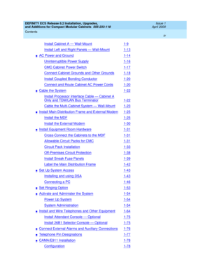 Page 4DEFINITY ECS Release 8.2 Installation, Upgrades, 
and Additions for Compact Modular Cabinets  555-233-118  Issue 1
April 2000
Contents 
iv  
Install Cabinet A — Wall-Mount1-9
Install Left and Right Panels — Wall-Mount1-13
nAC Power and Ground1-14
Uninterruptible Power Supply1-16
CMC Cabinet Power Switch1-17
Connect Cabinet Grounds and Other Grounds1-18
Install Coupled Bonding Conductor1-20
Connect and Route Cabinet AC Power Cords1-20
nCable the System1-22
Install Processor Interface Cable — Cabinet A...