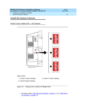 Page 32DEFINITY ECS Release 8.2 Installation, Upgrades, 
and Additions for Compact Modular Cabinets  555-233-118  Issue 1
April 2000
Installing and Cabling the Cabinets 
1-6 Install the System Cabinets 
1
Install the System Cabinets
Set the Carrier Address ID — All Cabinets
Figure 1-2. Setting Carrier Address ID (Right Side)
1. Proc eed  to either ‘‘Floor-Mount the Cabinet’’ on page 1-7
 or to ‘‘Wall-Mount 
the Cabinets’’ on page 1-8. Figure Notes
1.  Carrier A switc h setting s
2. Carrier B switch setting s3....