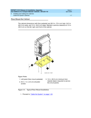 Page 33DEFINITY ECS Release 8.2 Installation, Upgrades, 
and Additions for Compact Modular Cabinets  555-233-118  Issue 1
April 2000
Installing and Cabling the Cabinets 
1-7 Install the System Cabinets 
1
Floor-Mount the Cabinet
The c ab inet d imensions (with floor p ed estal) are 28.5 in. (72.4 c m) hig h, 24.5 in. 
(62.2 c m) wide, and  12 in. (30.5 c m) d eep . Maintain a servic e c learanc e of 12 in. 
(30.5 c m) on the left, rig ht, and  front of the c ab inet.
Figure 1-3. Typical Floor Mount...