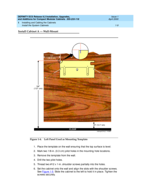 Page 35DEFINITY ECS Release 8.2 Installation, Upgrades, 
and Additions for Compact Modular Cabinets  555-233-118  Issue 1
April 2000
Installing and Cabling the Cabinets 
1-9 Install the System Cabinets 
1
Install Cabinet A — Wall-Mount
Figure 1-4. Left Panel Used as Mounting Template
1. Plac e the temp late on the wall ensuring  that the top  surfac e is level.
2. Mark two 1/8-in. (0.3 c m) p ilot holes in the mounting  hole loc ations.
3. Remove the temp late from the wall.
4. Drill the two p ilot holes.
5....